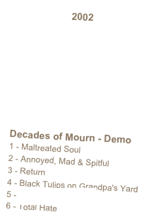 2002   








Decades of Mourn - Demo1 - Maltreated Soul2 - Annoyed, Mad & Spitful3 - Return4 - Black Tulips on Grandpa's Yard5 - Together for Eternity6 - Total Hate